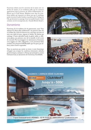 Guernesey séduira aussi les amoureux de la nature avec ses
44 km de sentiers et ses nombreux golfs, que les amateurs
apprécieront dans la douceur du climat méditerranéen, in-
fluencé par le Gulf Stream. Baladons-nous dans les nom-
breux jardins qui imposent un détour par que le mythique
jardin victorien Candie Gardens et profitons des 27 plages de
l’île,qui dessinent un paysage d’une incroyable beauté et dont
certaines ont été récompensées du « Seaside British Award ».
Guernesey, île de tradition, île de gastronomie, aussi. Vous
adorerez les divers plats traditionnels : les poissons, bien sûr,
ou le Bean Jar, à base de haricots secs cuits dans une jarre en
terre avec pieds de porc, oignons et herbes. Ne faisons pas
ombrage à l’autre spécialité locale, la gâche mêlée, ce déli-
cieux gâteau aux pommes avec de la cannelle et de la noix
de muscade. Pour accompagner ces réjouissances, Guernesey
nous suggère son cidre « Roquettes » ou la savoureuse bière
insulaire de la brasserie R.W.Randall’s que l’on peut, par ail-
leurs, visiter d’avril à septembre.
Nous ne pouvions pas mettre un terme à notre fantastique
échappée sans évoquer les nombreux évènements culturels,
gastronomiques,nautiques ou floraux qui participent,comme
l’artisanat local, au dynamisme de Guernesey, l’inoubliable.
Dynamisme
 