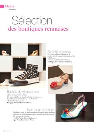 Mlle Adèle38
Sélection
Femmes
Baskets de ville pour une
allure sport chic
On retrouve ici l’inspiration de la basket couture vue sur
les défilés printemps/été.Toutes à nos baskets !
- Baskets Candice Cooper
Via Spiga, 12 rue de Nemours à Rennes
Féminité et confort
Pari réussi : alliance d’élégance et de
confort. Le cuir piqué, c’est le détail qui fait
la différence.
- Chaussures à talons Chie Mihara
Via Spiga, 12 rue de Nemours à Rennes
Tapis rouge à Cannes
Pour danser, partir en croisière ou faire son marché place des Lices,
voici votre partenaire mode de cet été : passion du détail avec cette
jolie transparence en mika.
- Modèle Azurée (fabriqué à Cannes)
Isope, 25 rue Jules Simon à Rennes
des boutiques rennaises
Mode
 