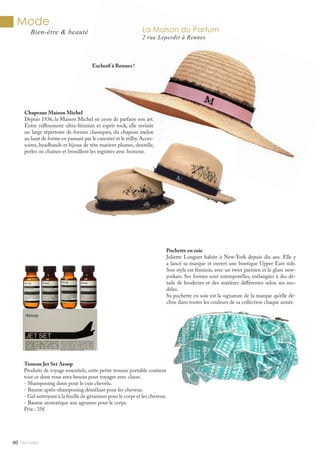 Mlle Adèle40
Mode
Bien-être & beauté
Pochette en soie
Juliette Longuet habite à New-York depuis dix ans. Elle y
a lancé sa marque et ouvert une boutique Upper East side.
Son style est féminin, avec un twist parisien et le glam new-
yorkais. Ses formes sont intemporelles, mélangées à des dé-
tails de broderies et des matières différentes selon ses mo-
dèles.
Sa pochette en soie est la signature de la marque qu’elle dé-
cline dans toutes les couleurs de sa collection chaque année.
Trousse Jet Set Aesop
Produits de voyage essentiels, cette petite trousse portable contient
tout ce dont vous avez besoin pour voyager avec classe.
- Shampooing doux pour le cuir chevelu.
- Baume après-shampooing démêlant pour les cheveux.
- Gel nettoyant à la feuille de géranium pour le corps et les cheveux.
- Baume aromatique aux agrumes pour le corps.
Prix : 35€
Chapeaux Maison Michel
Depuis 1936, la Maison Michel ne cesse de parfaire son art.
Entre raffinement ultra-féminin et esprit rock, elle revisite
un large répertoire de formes classiques, du chapeau melon
au haut de forme en passant par le canotier et le trilby.Acces-
soires, headbands et bijoux de tête marient plumes, dentelle,
perles ou chaines et brouillent les registres avec humour.
Exclusif à Rennes !
La Maison du Parfum
2 rue Leperdit à Rennes
 