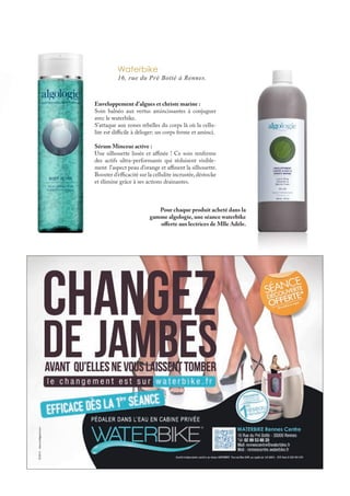 Waterbike
16, rue du Pré Botté à Rennes.
Enveloppement d’algues et christe marine :
Soin balnéo aux vertus amincissantes à conjuguer
avec le waterbike.
S’attaque aux zones rebelles du corps là où la cellu-
lite est difficile à déloger: un corps ferme et aminci.
Sérum Minceur active :
Une silhouette lissée et affinée ! Ce soin renferme
des actifs ultra-performants qui réduisent visible-
ment l’aspect peau d’orange et affinent la silhouette.
Booster d’efficacité sur la cellulite incrustée,déstocke
et élimine grâce à ses actions drainantes.
Pour chaque produit acheté dans la
gamme algologie, une séance waterbike
offerte aux lectrices de Mlle Adèle.
 