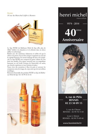 Nuxe
19 rue du Marechal Joffre à Rennes
Le Spa NUXE du Balthazar Hôtel & Spa offre plus de
300m² dédiés à la relaxation et à la détente dans un décor
raffiné et authentique.
Réalisé avec des matériaux chaleureux et nobles tel que le
chêne et la pierre, il est un lieu unique et apaisant au cœur de
la capitale bretonne. Un savant mélange de luxe et de simpli-
cité. Le Spa NUXE sera composé de quatre cabines de soin
dont une double, d’un espace sensoriel avec un magnifique
hammam au ciel étoilé (cristaux de Swarovski), un sauna,
une douche expérience et une fontaine de glace.
Venez vivre des sensations à fleur de peau et savourer les
somptueux soins du visage, du corps ainsi que de merveilleux
modelages.
Retrouver l’ensemble des produits NUXE au Spa du Baltha-
zar Hôtel & Spa.Tel : 02 99 32 32 32
40ème
1974 - 2014
Anniversaire
5, rue de Clisson
RENNES - 02 99 78 11 01
6, rue de Plélo
RENNES
02 23 50 09 15
2,rue J.-Simon
RENNES - 02 99 79 49 44
www.henrimichel.fr
henri michelIntercoiffure
 