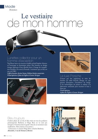 Mlle Adèle44
de mon homme
Le vestiaire
Lunettes collector pour un
homme d’exception
Tag Heuer lance un nouveau modèle exclusif baptisé «Senna»
en hommage au fantastique pilote. Des lunettes au design
vintage disposant d’une identité forte à l’image du compéti-
teur brésilien. On note la Formule 1 miniature qui, en fait, est
une clé USB !
Coffret lunettes Ayrton Senna. Edition limitée numérotée.
Visual opticien, 8 place de l’église à Cesson-Sévigné
Le luxe Porsche
Conçue par des ingénieurs, la série de
lunettes de soleil Porsche Design est une
gamme d’exception. L’excellence du design
et les technologies de pointe se mêlent à la
fabrication artisanale pour incarner le luxe à
l’état pur.
Visual opticien,
8 place de l’Eglise à Cesson-Sévigné
Mode
Hommes
Bleu toujours
Couleur phare de cet été, le bleu était sur tous les podiums
printemps/été. Burberry et Hugo Boss ne s’y sont pas
trompés et l’invitent dans la garde-robe de ces messieurs sans
modération. Alors, laissez-vous tenter !
- Chaussures et ceinture Hugo Boss. Chèche Burberry.
Alexandre, 1 rue de Nemours à Rennes
Alexandre, 1 rue de Nemours à Rennes
 