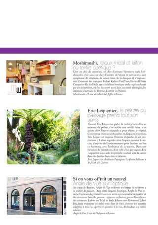 Eric Lequertier, le peintre du
paysage prend tout son
sens
Ecouter Eric Lequertier parler de jardin, c’est s’offrir un
moment de poésie, c’est tendre une oreille émue à un
artiste dont l’œuvre picturale a pour thème le végétal.
Concepteur et créateur de jardins et d’espaces relaxation,
Eric Lequertier esquisse l’histoire du jardin, de ses pro-
priétaire ; il aime regarder vivre l’espace, écouter le ter-
rain, s’inspirer de l’environnement pour dessiner un lieu
en harmonie avec l’ambiance de la maison. Dans une
variation de prestations, dont celle d’éco paysagiste, Eric
Lequertier nous aide à reprendre contact avec la nature
dans des jardins bien-être et détente.
Eric Lequertier, Architecte Paysagiste, La Petite Bellevue à
St Jouan des Guérets
Si on vous offrait un nouvel
Angle de Vue sur l’optique
Au cœur de Rennes, Angle de Vue redonne ses lettres de noblesse à
ce métier de passion. Dans cette élégante boutique, Angle de Vue in-
carne l’opticien de proximité avec un service personnalisé de qualité et
des montures haut de gamme, certaines exclusives, parmi l’excellence
des créateurs. Lafont ou Mad in Italy, Johann von Goisermn, Maui
Jim, leurs montures colorées nous font de l’œil, comme les lunettes
adaptées à tous les sports et ajustées à la vue, déclinables en verres
solaires.
Angle de Vue, 5 rue de Coëtquen à Rennes
Moshimoshi, bijoux métal et laiton
ou textile poétique ?
C’est un duo de créateurs, un duo d’artisans bijoutiers mais Mo-
shimoshi, c’est aussi un duo d’univers de bijoux et accessoires, une
symphonie de créations, de savoir-faire, de techniques et d’ingénio-
sité. Créateurs des marques Richad Kala et YumYum, l’écrin d’Olivia
Croquet et Richad Kala est celui d’une boutique-atelier qui enchante
par son éclectisme, où l’on découvre aussi dans un subtil imbroglio, les
créations d’artisans de Rennes, Lorient ou Nantes.
Moshimoshi, 25, rue du Maréchal-Joffre à Rennes
 