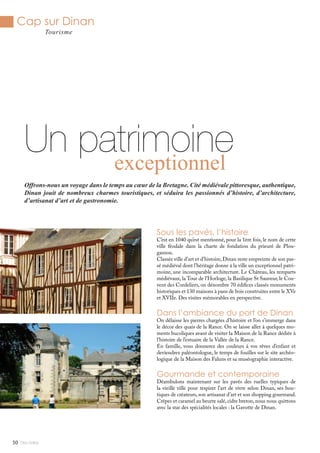 Cap sur Dinan
Tourisme
Mlle Adèle50
Sous les pavés, l’histoire
C’est en 1040 qu’est mentionné, pour la 1ère fois, le nom de cette
ville féodale dans la charte de fondation du prieuré de Plou-
gasnou.
Classée ville d’art et d’histoire,Dinan reste empreinte de son pas-
sé médiéval dont l’héritage donne à la ville un exceptionnel patri-
moine, une incomparable architecture. Le Château, les remparts
médiévaux, la Tour de l’Horloge, la Basilique St Sauveur, le Cou-
vent des Cordeliers, on dénombre 70 édifices classés monuments
historiques et 130 maisons à pans de bois construites entre le XVe
et XVIIe. Des visites mémorables en perspective.
Dans l’ambiance du port de Dinan
On délaisse les pierres chargées d’histoire et l’on s’immerge dans
le décor des quais de la Rance. On se laisse aller à quelques mo-
ments bucoliques avant de visiter la Maison de la Rance dédiée à
l’histoire de l’estuaire de la Vallée de la Rance.
En famille, vous donnerez des couleurs à vos rêves d’enfant et
deviendrez paléontologue, le temps de fouilles sur le site archéo-
logique de la Maison des Faluns et sa muséographie interactive.
Gourmande et contemporaine
Déambulons maintenant sur les pavés des ruelles typiques de
la vieille ville pour respirer l’art de vivre selon Dinan, ses bou-
tiques de créateurs, son artisanat d’art et son shopping gourmand.
Crêpes et caramel au beurre salé, cidre breton, nous nous quittons
avec la star des spécialités locales : la Gavotte de Dinan.
Un patrimoineexceptionnel
Offrons-nous un voyage dans le temps au cœur de la Bretagne. Cité médiévale pittoresque, authentique,
Dinan jouit de nombreux charmes touristiques, et séduira les passionnés d’histoire, d’architecture,
d’artisanat d’art et de gastronomie.
 