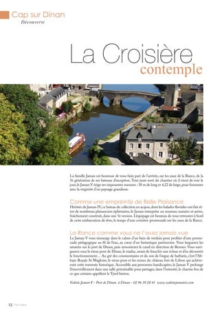 Mlle Adèle52
Cap sur Dinan
Découverte
La famille Jaman est heureuse de vous faire part de l’arrivée, sur les eaux de la Rance, de la
5è génération de ses bateaux d’exception. Tout juste sorti du chantier où il vient de voir le
jour,le Jaman V érige ses imposantes mesures : 18 m de long et 4,22 de large,pour fusionner
avec la virginité d’un paysage grandiose.
Comme une empreinte de Belle Plaisance
Héritier du Jaman IV,ce bateau de collection en acajou,dont les balades fluviales ont fait rê-
ver de nombreux plaisanciers éphémères, le Jaman interprète un nouveau numéro et arrive,
fraîchement construit, dans une 5è version. L’équipage est heureux de vous retrouver à bord
de cette embarcation de rêve, le temps d’une croisière-promenade sur les eaux de la Rance.
La Rance comme vous ne l’avez jamais vue
Le Jaman V vous immerge dans le calme d’un bain de verdure pour profiter d’une prome-
nade pédagogique au fil de l’eau, au cœur d’un fantastique patrimoine. Vous larguerez les
amarres sur le port de Dinan, puis remonterez le canal en direction de Rennes. Vous navi-
guerez sous le vieux pont de Dinan, le viaduc, avant de franchir une écluse et d’en découvrir
le fonctionnement… Au gré des commentaires et du son de l’orgue de barbarie, c’est l’Ab-
baye Royale St Magloire, le vieux pont et les ruines du château fort de Léhon qui achève-
ront cette traversée historique. Accessible aux personnes handicapées, le Jaman V prolonge
l’émerveillement dans une salle privatisable pour partager, dans l’intimité, le charme fou de
ce que certains appellent le Tyrol breton.
Vedette Jaman V - Port de Dinan à Dinan - 02 96 39 28 41 www.vedettejamaniv.com
La Croisièrecontemple
 