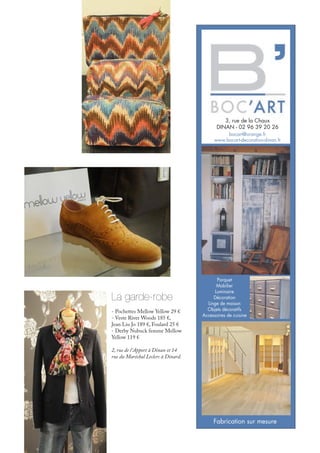 3, rue de la Chaux
DINAN - 02 96 39 20 26
bocart@orange.fr
www.bocart-decoration-dinan.fr
Fabrication sur mesure
Quand votre décorateur est aussi
agenceur, menuisier cela vous
donne une harmonie entre les couleurs,
les matériaux & les accessoires.
Parquet
Mobilier
Luminaire
Décoration
Linge de maison
Objets décoratifs
Accessoires de cuisine
La garde-robe
- Pochettes Mellow Yellow 29 €
- Veste River Woods 185 €,
Jean Liu Jo 189 €, Foulard 25 €
- Derby Nubuck femme Mellow
Yellow 119 €
2, rue de l’Apport à Dinan et 14
rue du Maréchal Leclerc à Dinard.
 