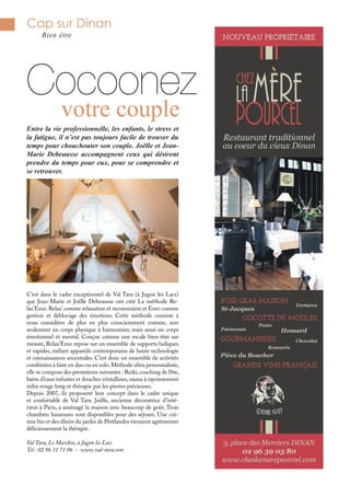 Cap sur Dinan
Bien être
Cocoonez
Entre la vie professionnelle, les enfants, le stress et
la fatigue, il n’est pas toujours facile de trouver du
temps pour chouchouter son couple. Joëlle et Jean-
Marie Debeausse accompagnent ceux qui désirent
prendre du temps pour eux, pour se comprendre et
se retrouver.
C’est dans le cadre exceptionnel de Val Tara (à Jugon les Lacs)
que Jean-Marie et Joëlle Debeausse ont créé La méthode Re-
lax’Emo. Relax’comme relaxation et reconnexion et Emo comme
gestion et déblocage des émotions. Cette méthode consiste à
nous considérer de plus en plus consciemment comme, non
seulement un corps physique à harmoniser, mais aussi un corps
émotionnel et mental. Conçue comme une escale bien-être sur
mesure, Relax’Emo repose sur un ensemble de supports ludiques
et rapides, mêlant appareils contemporains de haute technologie
et connaissances ancestrales. C’est donc un ensemble de activités
combinées à faire en duo ou en solo.Méthode ultra personnalisée,
elle se compose des prestations suivantes : Reiki,coaching de l’ête,
bains d’eaux infusées et douches cristallines, sauna à rayonnement
infra-rouge long et thérapie par les pierres précieuses.
Depuis 2007, ils proposent leur concept dans le cadre unique
et confortable de Val Tara. Joëlle, ancienne décoratrice d’inté-
rieur à Paris, a aménagé la maison avec beaucoup de goût. Trois
chambres luxueuses sont disponibles pour des séjours. Une cui-
sine bio et des élixirs du jardin de Pérélandra viennent agrémenter
délicieusement la thérapie.
Val Tara, Le Marchix, à Jugon les Lacs
Tel : 02 96 31 71 06 - www.val-tara.com
votre couple
 