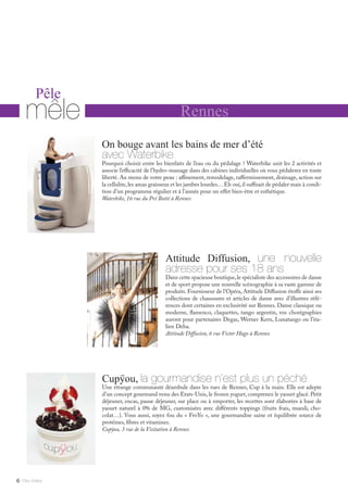 Rennes
Pêle
mêle
Cupÿou, la gourmandise n’est plus un péché
Une étrange communauté déambule dans les rues de Rennes, Cup à la main. Elle est adepte
d’un concept gourmand venu des Etats-Unis, le frozen yogurt, comprenez le yaourt glacé. Petit
déjeuner, encas, pause déjeuner, sur place ou à emporter, les recettes sont élaborées à base de
yaourt naturel à 0% de MG, customisées avec différents toppings (fruits frais, muesli, cho-
colat…). Vous aussi, soyez fou du « FroYo », une gourmandise saine et équilibrée source de
protéines, fibres et vitamines.
Cupÿou, 3 rue de la Visitation à Rennes
On bouge avant les bains de mer d’été
avec Waterbike
Pourquoi choisir entre les bienfaits de l’eau ou du pédalage ? Waterbike unit les 2 activités et
associe l’efficacité de l’hydro-massage dans des cabines individuelles où vous pédalerez en toute
liberté. Au menu de votre peau : affinement, remodelage, raffermissement, drainage, action sur
la cellulite,les amas graisseux et les jambes lourdes…Eh oui,il suffisait de pédaler mais à condi-
tion d’un programme régulier et à l’année pour un effet bien-être et esthétique.
Waterbike, 16 rue du Pré Botté à Rennes
Attitude Diffusion, une nouvelle
adresse pour ses 18 ans
Dans cette spacieuse boutique,le spécialiste des accessoires de danse
et de sport propose une nouvelle scénographie à sa vaste gamme de
produits. Fournisseur de l’Opéra, Attitude Diffusion étoffe ainsi ses
collections de chaussures et articles de danse avec d’illustres réfé-
rences dont certaines en exclusivité sur Rennes. Danse classique ou
moderne, flamenco, claquettes, tango argentin, vos chorégraphies
auront pour partenaires Degas, Werner Kern, Lunatango ou l’ita-
lien Deha.
Attitude Diffusion, 6 rue Victor Hugo à Rennes
Mlle Adèle6
 