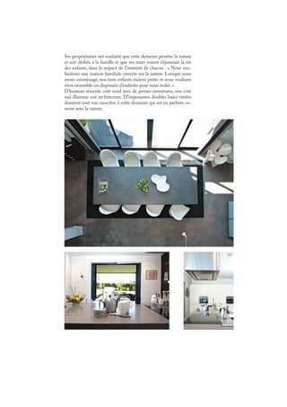 Ses propriétaires ont souhaité que cette demeure pénètre la nature
et soit dédiée à la famille et que ses murs voient s’épanouir la vie
des enfants, dans le respect de l’intimité de chacun : « Nous sou-
haitions une maison familiale ouverte sur la nature. Lorsque nous
avons emménagé, nos trois enfants étaient petits et nous voulions
vivre ensemble en disposant d’endroits pour nous isoler. »
D’humeur réservée côté nord avec de petites ouvertures, son côté
sud illumine son architecture. D’imposantes doubles baies vitrées
donnent tout son caractère à cette demeure qui est en parfaite os-
mose avec la nature.
 