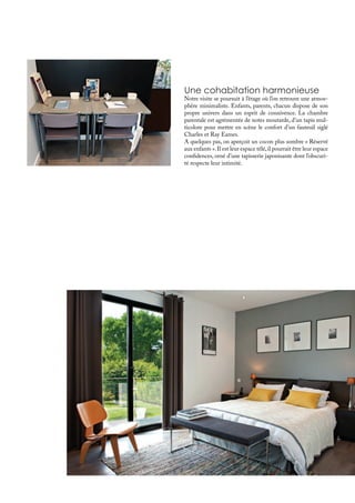 Une cohabitation harmonieuse
Notre visite se poursuit à l’étage où l’on retrouve une atmos-
phère minimaliste. Enfants, parents, chacun dispose de son
propre univers dans un esprit de connivence. La chambre
parentale est agrémentée de notes moutarde, d’un tapis mul-
ticolore pour mettre en scène le confort d’un fauteuil siglé
Charles et Ray Eames.
A quelques pas, on aperçoit un cocon plus sombre « Réservé
aux enfants ».Il est leur espace télé,il pourrait être leur espace
confidences, orné d’une tapisserie japonisante dont l’obscuri-
té respecte leur intimité.
 