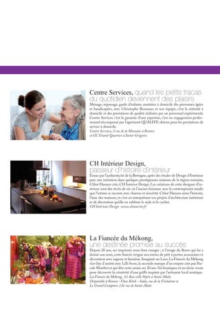 Centre Services, quand les petits tracas
du quotidien deviennent des plaisirs
Ménage, repassage, garde d’enfants, maintien à domicile des personnes âgées
et handicapées, avec Christophe Rousseau et son équipe, c’est la sérénité à
domicile et des prestations de qualité réalisées par un personnel expérimenté,
Centre Services c’est la garantie d’une expertise, c’est un engagement profes-
sionnel récompensé par l’agrément QUALITE obtenu pour les prestations de
service à domicile.
Centre Services, 2 rue de la Monnaie à Rennes
et CC Grand-Quartier à Saint-Grégoire.
La Fiancée du Mékong,
une destinée promise au succès
Depuis 20 ans, ses imprimés nous font voyager ; à l’image du fleuve qui lui a
donné son nom, cette fiancée irrigue nos envies de prêt à porter, accessoires et
décoration avec sagesse et fantaisie.Imaginée au Laos,La Fiancée du Mékong
s’est liée d’amitié avec Lilli Soon,la seconde marque d’un empire crée par Pas-
cale Mordret et qui fête cette année ses 20 ans.Six boutiques et un show-room
pour découvrir la créativité d’une griffe inspirée par l’artisanat local asiatique.
La Fiancée du Mékong, 61 Rue ville Pépin à Saint-Malo.
Disponible à Rennes : Chez Kitch - Salsa, rue de la Visitation et
Le Grand Comptoir, 136 rue de Saint-Malo.
CH Intérieur Design,
passeur d’histoire d’intérieur
Emue par l’authenticité de la Bretagne,après des études de Design d’Intérieur
puis une initiation dans quelques prestigieuses maisons de la région rennaise,
Chloé Hansen crée,CH Interior Design.Les créations de cette designer d’in-
térieur sont des récits de vie où l’ancien fusionne avec le contemporain tandis
que l’intime se raconte avec charme et sincérité.Chloé Hansen aime l’histoire,
l’âme des maisons, et c’est en interprétant vos projets d’architecture intérieure
et de décoration qu’elle en sublime le style et le cachet.
CH Intérieur Design www.chinterior.fr
 