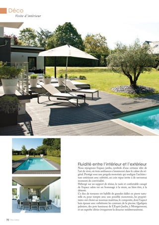 Mlle Adèle70
Déco
Visite d’intérieur
Fluidité entre l’intérieur et l’extérieur
Nous rejoignons l’espace jardin, symbole d’une certaine idée de
l’art de vivre, où trois ambiances s’immiscent dans le calme du vé-
gétal. Protégé sous une pergola motorisée qui souligne l’architec-
ture extérieure avec sobriété, un coin repas invite à de savoureux
moments de convivialité.
Hébergé sur un support de résine, le vaste et confortable canapé
de l’espace salon est un hommage à la sieste, au bien-être, à la
détente.
Ce duo de terrasses est habillé de grandes dalles en pierre natu-
relle et, pour rompre avec une possible monotonie, les proprié-
taires ont choisi un nouveau matériau, le composite, dont l’aspect
bois épouse avec esthétisme les contours de la piscine. Quelques
palmiers, des pots lumineux de L’Esprit Jardin, à Montgermont,
et un superbe olivier évoqueront la douceur méditerranéenne.
 