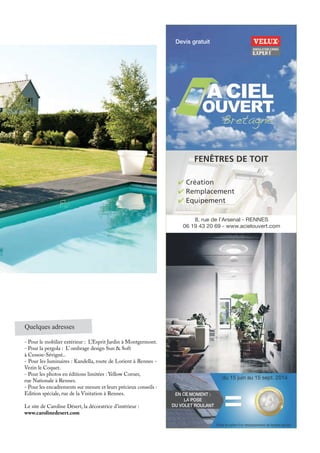8, rue de l’Arsenal - RENNES
06 19 43 20 69 - www.acielouvert.com
✔ Création
✔ Remplacement
✔ Equipement
FENÊTRES DE TOIT
EN CE MOMENT :
LA POSE
DU VOLET ROULANT ==
*Dans le cadre d’un remplacement de fenêtre de toit.
Devis gratuit
du 15 juin au 15 sept. 2014
®
Quelques adresses
- Pour le mobilier extérieur : L’Esprit Jardin à Montgermont.
- Pour la pergola : L’ ombrage design Sun & Soft
à Cesson-Sévigné..
- Pour les luminaires : Kandella, route de Lorient à Rennes -
Vezin le Coquet.
- Pour les photos en éditions limitées : Yellow Corner,
rue Nationale à Rennes.
- Pour les encadrements sur mesure et leurs précieux conseils :
Edition spéciale, rue de la Visitation à Rennes.
Le site de Caroline Désert, la décoratrice d’intérieur :
www.carolinedesert.com
 