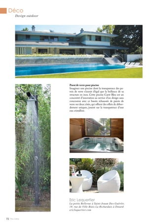 Mlle Adèle72
Déco
Design outdoor
Eric Lequertier
La petite Bellevue à Saint-Jouan Des-Guérêts.
19, rue de Ville Biais La Richardais à Dinard
ericlequertier.com
Paroi de verre pour piscine
Imaginez une piscine dont la transparence des pa-
rois de verre n’aurait d’égal que la brillance de sa
structure en inox. Cette piscine Carré Bleu est un
concentré d’innovation au service d’un design sans
concession avec ce bassin rehaussée de parois de
verre sur deux côtés, qui offrent des effets de débor-
dement uniques, jouent sur la transparence d’une
eau cristalline.
 