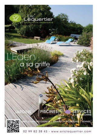 SAINT-JOUAN-DES-GUERETS I DINARD LA RICHARDAIS I RENNES
L’Eden
a sa griffe
JARDINS PISCINES SERVICES
À LA PERSONNE
0 2 9 9 8 2 3 8 4 3 - w w w . e r i c l e q u e r t i e r . c o m
©Créationdeclicgraphic.com-Créditsphotos:©StéphaneMaillard
 