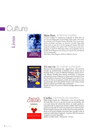 Mata Hari, la femme mystère
Créature mythique et mystérieuse, la légende de Mata Hari, de
son vrai nom Margaretha-Gertrud Zelle, refait surface à l’occasion
du centenaire de la Première Guerre Mondiale. Tour à tour aven-
turière, prostituée, courtisane ou danseuse orientale, Mata Hari
n’aura cessé au cours de sa vie de changer de masque. Elle finira
finalement fusillée le 15 octobre 1917 à Vincennes, accusée d’es-
pionnage au profit de l’Allemagne. Dans cette biographie riche et
fouillée, Anne Bragance tente de percer le mystère de cette héroïne
à la vie romanesque.
Mata Hari d’Anne Bragance (Editions Belfond). 20 euros.
Mlle Adèle8
Livres
Culture
Vis ma vie de maman surbookée
Bienvenue dans la génération des « digital mums ». Ou comment
concilier vie professionnelle et familiale tout en restant sexy et
branchée. Dans ce roman de Marlène Schiappa, créatrice du ré-
seau Maman Travaille, deux femmes trentenaires se retrouvent
après plusieurs années d’absence et se lient autour d’un pacte.L’une
rêve d’un bébé et de pouvoir, l’autre d’échapper à son mari et à ses
enfants.Un livre au ton grinçant et drôle où se mêle toute une série
de personnages, de la mère parfaite bronzée toute l’année au père
absent, en passant par la belle-mère envahissante.
Pas plus de 4 heures de sommeil, de Marlène Schiappa (Editions Stock).
19,50 euros.
Coelho, l’alchimiste de l’adultère
Pablo Coelho, l’auteur de « l’Alchimiste », nous raconte l’histoire
de Linda. Elle a 31 ans et, aux yeux de tous, une vie parfaite : elle
a un mari aimant, des enfants bien élevés, un métier gratifiant...
Cependant, elle ne supporte plus de faire semblant d’être heureuse
quand, en vérité, elle ne ressent rien d’autre qu’un sentiment gran-
dissant d’apathie.Jusqu’au jour où elle retrouve un ancien petit ami.
Jacob est un homme politique de premier plan, il éveille en elle un
sentiment oublié depuis longtemps : la passion. Elle fera tout pour
conquérir cet amour impossible…
Adultère, de Pablo Coelho - Flammarion - 18 euros
 