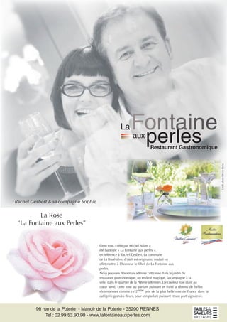 Cette rose, créée par Michel Adam a
été baptisée « La Fontaine aux perles »,
en référence à Rachel Gesbert. La commune
de La Bouëxière, d’où il est originaire, voulait en
effet mettre à l’honneur le Chef de La Fontaine aux
perles.
Nous pouvons désormais admirer cette rose dans le jardin du
restaurant gastronomique, un endroit magique, la campagne à la
ville, dans le quartier de la Poterie à Rennes. De couleur rose clair, au
cœur serré, cette rose au parfum puissant et fruité a obtenu de belles
récompenses comme ce 2ème prix de la plus belle rose de France dans la
catégorie grandes ﬂeurs, pour son parfum puissant et son port vigoureux.
96 rue de la Poterie - Manoir de la Poterie - 35200 RENNES
Tel : 02.99.53.90.90 - www.lafontaineauxperles.com
Restaurant Gastronomique
La
aux
perles
Rachel Gesbert & sa compagne Sophie
CréditphotoOlivierMarie
La Rose
“La Fontaine aux Perles”
 