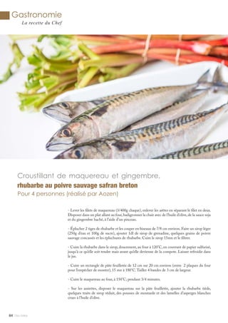 Gastronomie
La recette du Chef
- Lever les filets de maquereau (3/400g chaque), enlever les arêtes en séparant le filet en deux.
Disposer dans un plat allant au four,badigeonner la chair avec de l’huile d’olive,de la sauce soja
et du gingembre haché, à l’aide d’un pinceau.
- Éplucher 2 tiges de rhubarbe et les couper en biseaux de 7/8 cm environ. Faire un sirop léger
(250g d’eau et 100g de sucre), ajouter 1dl de sirop de grenadine, quelques grains de poivre
sauvage concassés et les épluchures de rhubarbe. Cuire le sirop 15mn et le filtrer.
- Cuire la rhubarbe dans le sirop, doucement, au four à 120°C, en couvrant de papier sulfurisé,
jusqu’à ce qu’elle soit tendre mais avant qu’elle devienne de la compote. Laisser refroidir dans
le jus.
- Cuire un rectangle de pâte feuilletée de 12 cm sur 20 cm environ (entre 2 plaques du four
pour l’empêcher de monter), 15 mn à 180°C.Tailler 4 bandes de 3 cm de largeur.
- Cuire le maquereau au four, à 150°C, pendant 3/4 minutes.
- Sur les assiettes, disposer le maquereau sur la pâte feuilletée, ajouter la rhubarbe tiède,
quelques traits de sirop réduit, des pousses de moutarde et des lamelles d’asperges blanches
crues à l’huile d’olive.
84
Croustillant de maquereau et gingembre,
rhubarbe au poivre sauvage safran breton
Pour 4 personnes (réalisé par Aozen)
Mlle Adèle
 