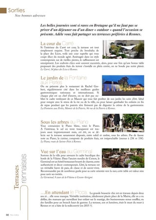 Le jardin de la Fontaine
aux Perles
On ne présente plus le restaurant de Rachel Ges-
bert, régulièrement cité dans les meilleurs guides
gastronomiques nationaux et internationaux. Si
chaque plat est un chef d’œuvre, on ne doit pas ou-
blier le cadre verdoyant de ce Manoir qui vous fait profiter de son jardin les soirs d’été. Idéal
pour rompre avec le stress de la vie ou de la ville, ou pour laisser gambader les enfants en fin
de repas pendant que les parents n’en finissent pas de déguster la crème de la gastronomie.
La Fontaine aux Perles, Manoir de la Poterie, 96 rue de la Poterie à Rennes.
Terrasses
Vue sur l’eau au Germinal
Sortons de la ville pour savourer le cadre bucolique des
bords de la Vilaine. Dans l’ancien moulin de Cesson, le
Germinal est un hôtel/restaurant bourré de charme,entre
authenticité et décor contemporain. L’été, la terrasse est
un véritable havre de paix, de classe et de savoir-vivre.
Recommandée par de nombreux guide pour sa carte orientée vers la mer, cette table est valeur sûre
pour ravir ses invités.
Le Germinal, 9 cours de la Vilaine à Cesson-Sévigné.
Les belles journées sont si rares en Bretagne qu’il ne faut pas se
priver d’un déjeuner ou d’un diner « outdoor » quand l’occasion se
présente. Adèle vous fait partager ses terrasses préférées à Rennes.
Sorties
Nos bonnes adresses
Mlle Adèle88
Sous les arbres au Piano
Vous connaissiez le Piano blanc, voici le Piano.
A l’intérieur, le sol en verre transparent est tou-
jours aussi impressionnant mais, cet été, on se dé-
lecte sur la terrasse savamment disposée, entre soleil et ombre, sous les arbres. Pas de fausse
note au Piano, la cuisine, composée de produits frais, est irréprochable (menus à 23€ et 33€).
Le Piano, route de Sainte-Foix à Rennes.
La cour du Carré
Si l’intérieur du Carré est cosy, la terrasse est tout
simplement exquise. Tout proche du brouhaha de
la place des Lices, voilà une cour superbe qui vous
coupe illico du monde agité. Aménagée dans un style
contemporain sur de vieilles pierres, le raffinement est
omniprésent. Les endroits chics sont souvent excentrés, alors, pour une fois qu’une bonne table
proposant des produits frais du terroir s’installe en plein centre, on ne boude pas notre plaisir.
Le Carré, 34 place des Lices à Rennes.
rennaises
…En attendant le Picca. La grande brasserie chic est en travaux depuis deux
ans et… elle nous manque. Véritable institution, idéalement placée place de la Mairie, elle en a vu
défiler, des mamans qui surveillent leur enfant sur le manège, des businessmans venus souffler, ou
des familles pour un brunch haut de gamme. La terrasse, son et lumières, était le must du must à
Rennes et on a hâte de la redécouvrir (en 2015 ?).
 