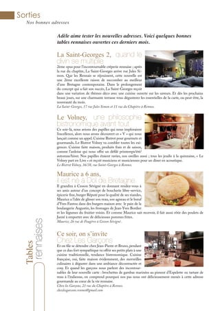 Tables
Sorties
Nos bonnes adresses
rennaises Adèle aime tester les nouvelles adresses. Voici quelques bonnes
tables rennaises ouvertes ces derniers mois.
La Saint-Georges 2, quand le
divin se multiplie
2ème opus pour l’incontournable crêperie rennaise ; après
la rue du chapître, La Saint-Georges arrive rue Jules Si-
mon. Que les Rennais se réjouissent, cette nouvelle est
une 2ème excellente raison de succomber au meilleur
d’une Bretagne contemporaine. Dans le prolongement
du concept qui a fait son succès, La Saint-Georges reçoit
dans une variation de thèmes déco avec une cuisine ouverte sur les saveurs. Et dès les prochains
beaux jours, sur une charmante terrasse vous dégusterez les essentielles de la carte, ou peut-être, la
nouveauté du mois.
La Saint-Georges, 17 rue Jules Simon et 11 rue du Chapitre à Rennes.
Le Volney, une philosophie
bistronomique avant tout
Ce soir-là, nous avions des papilles qui nous imploraient
l’excellence, alors nous avons découvert ce « V » qui nous
lançait comme un appel. Cuisine Bistrot pour gourmets et
gourmands, Le Bistrot Volney va combler toutes les exi-
gences. Cuisine faite maison, produits frais et de saison,
comme l’ardoise qui nous offre un défilé printemps/été/
automne/hiver. Nos papilles étaient ravies, nos oreilles aussi ; tous les jeudis à la quinzaine, « Le
Volney part en Live » et reçoit musiciens et musiciennes pour un dîner en acoustique.
Le Bistrot Volney, 36/38, rue Saint-Georges à Rennes.
Maurice a 6 ans,
il est né à Dol de Bretagne
Il grandira à Cesson Sévigné en donnant rendez-vous à
ses amis autour d’un concept de boucherie libre-service,
épicerie fine, burger Réputé pour la qualité de ses viandes,
Maurice a l’idée de glisser son veau, son agneau et le bœuf
d’Yves Fantou dans des burgers maison avec le pain de la
boulangerie Augustin, les fromages de Jean-Yves Bordier
et les légumes du fruitier voisin. Et comme Maurice sait recevoir, il fait aussi rôtir des poulets de
Janzé à emporter avec de délicieuses pommes frites.
Maurice, 26 rue de Fougères à Cesson Sévigné .
Ce soir, on s’invite
Chez Les Garçons
Et on file se détendre chez Jean-Pierre et Bruno, pendant
que ce duo fort sympathique va offrir ses petits plats à une
cuisine traditionnelle, tendance bistronomique. Cuisine
française, oui, faite maison évidemment, des merveilles
culinaires à déguster dans une ambiance décontractée et
cosy. Et quand les garçons nous parlent des incontour-
nables de leur nouvelle carte : brochettes de gambas marinées au piment d’Espelette ou tartare de
veau à l’italienne, on comprend pourquoi nos pas nous ont délicieusement menés à cette adresse
gourmande au cœur de la vie rennaise.
Chez les Garçons, 21 rue du Chapître à Rennes.
chezlesgarcons.rennes@gmail.com
 