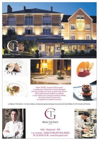 Maison Tirel Guerin
Hôtel - Restaurant - SPA
1 Le Limonay - 35350 ST-MÉLOIR-DES-ONDES
Tél. 02 99 89 10 46 - www.tirel-guerin.com
★ ★ ★ ★
Maison Tirel Guerin
★ ★ ★ ★
Olivier VALADE, nouveau chef de cuisine
au restaurant La Gouesnière a choisi la Bretagne
pour faire partager son amour du goût et des saveurs.
Alliant judicieusement tradition et créativité,
il vous propose une cuisine gourmande et raffinée,
une cuisine riche et inventive tout
en respectant les traditions du terroir.
La Maison Tirel Guérin, l’un des meilleurs restaurants gastronomiques tout proche de Saint-Malo et à 40 minutes de Rennes.
 