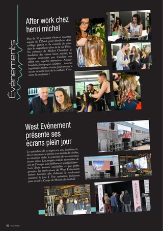 Mlle Adèle92
Événements
Plus de 50 personnes s’étaient inscrites
auprès de L’Oréal pour bénéficier d’un
coiffage gratuit et de conseils de soins
dans le magnifique salon de la rue Plelo.
En présence de Michel Chevalier, le
fondateur des salons henri michel, les
équipes emmenées par Caroline ont
offert une superbe prestation. Amuse-
bouches, champagne, sourires… tous les
ingrédients étaient réunis pour assurer le
succès de cette nuit de la coiffure. Vive-
ment la prochaine !
After work chez
henri michel
Le spécialiste de la région en son, lumières, vi-
déo et structures a permis à ses invités de vérifier,
en situation réelle, le potentiel de ses nouveaux
écrans vidéo. Les progrès réalisés en matière de
son et d’images sont réellement spectaculaires.
Lors d’une journée ensoleillée et par petits
groupes, les explications de West Evénement
étaient fournies afin d’obtenir le rendement
maximal le jour J. Une opération judicieuse
juste avant la Coupe de Monde de football.
West Evénement
présente ses
écrans plein jour
 