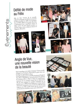 Quel magnifique écrin dédié à l’optique ! Cette nouvelle
enseigne, rue Coëtquen, dépoussière le genre dans une
boutique au style épuré et classe.
Lorsd’unebellejournéeensoleillée,lesgérantsd’Anglede
Vue,Mme et Mr Morice, nous présentaient les gammes
de montures JVG et Mad in Italy. Les représentants
nationaux de ces marques avaient fait le déplacement
afin de nous expliquer les qualités techniques de ces
produits qui se différencient réellement. A noter qu’une
chanceuse a remporté un bon d’achat de 150€ lors d’un
tirage au sort. Mais quelle torture que de choisir parmi
un tel choix de montures, toutes aussi séduisantes !
Angle de Vue,
une nouvelle vision
de la beauté
Événements
Afin de fêter l’arrivée de la nouvelle
collection printemps-été 2014, le restaurant
le Félix accueillait un défilé. Les boutiques
Ines & Pablo, Belair et La petite Rennaise
y présentaient leurs magnifiques pièces. Il
fallait arriver tôt pour pouvoir accéder au
premier rang et ainsi se délecter devant ces
élégantes silhouettes.
Défilé de mode
au Félix
 