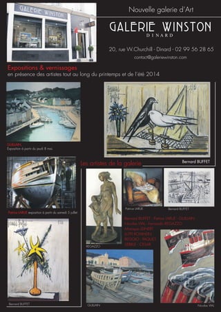 Nouvelle galerie d’Art
20, rue W.Churchill - Dinard - 02 99 56 28 65
Bernard BUFFET - Patrice LARUE - GUILLAIN
Nicolas VIAL - Fernando REGAZZO
Monique LEINERT
LUTFI ROMHEIN
REGGIO - PAQUET
SEBILLE - CESAR
contact@galeriewinston.com
Expositions & vernissages
en présence des artistes tout au long du printemps et de l’été 2014
GUILLAIN,
Exposition à partir du jeudi 8 mai.
Bernard BUFFET
Patrice LARUE exposition à partir du samedi 5 juillet.
Les artistes de la galerie
Bernard BUFFET
Nicolas VIAL
REGAZZO
GUILLAIN
Patrice LARUE Bernard BUFFET
 