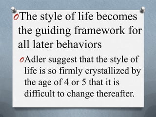 OThe style of life becomes
the guiding framework for
all later behaviors
OAdler suggest that the style of
life is so firmly crystallized by
the age of 4 or 5 that it is
difficult to change thereafter.
 