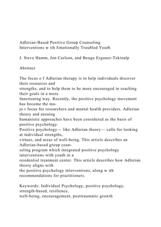 Adlerian-Based Positive Group Counseling
Interventions w ith Emotionally Troubled Youth
J. Steve Hamm, Jon Carlson, and Bengu Erguner-Tekinalp
Abstract
The focus o f Adlerian therapy is to help individuals discover
their resources and
strengths, and to help them to be more encouraged in reaching
their goals in a more
functioning way. Recently, the positive psychology movement
has become the ma-
jo r focus for researchers and mental health providers. Adlerian
theory and ensuing
humanistic approaches have been considered as the basis of
positive psychology.
Positive psychology— like Adlerian theory— calls for looking
at individual strengths,
virtues, and areas of well-being. This article describes an
Adlerian-based group coun-
seling program which integrated positive psychology
interventions with youth in a
residential treatment center. This article describes how Adlerian
theory aligns with
the positive psychology interventions, along w ith
recommendations for practitioners.
Keywords: Individual Psychology, positive psychology,
strength-based, resilience,
well-being, encouragement, posttraumatic growth
 