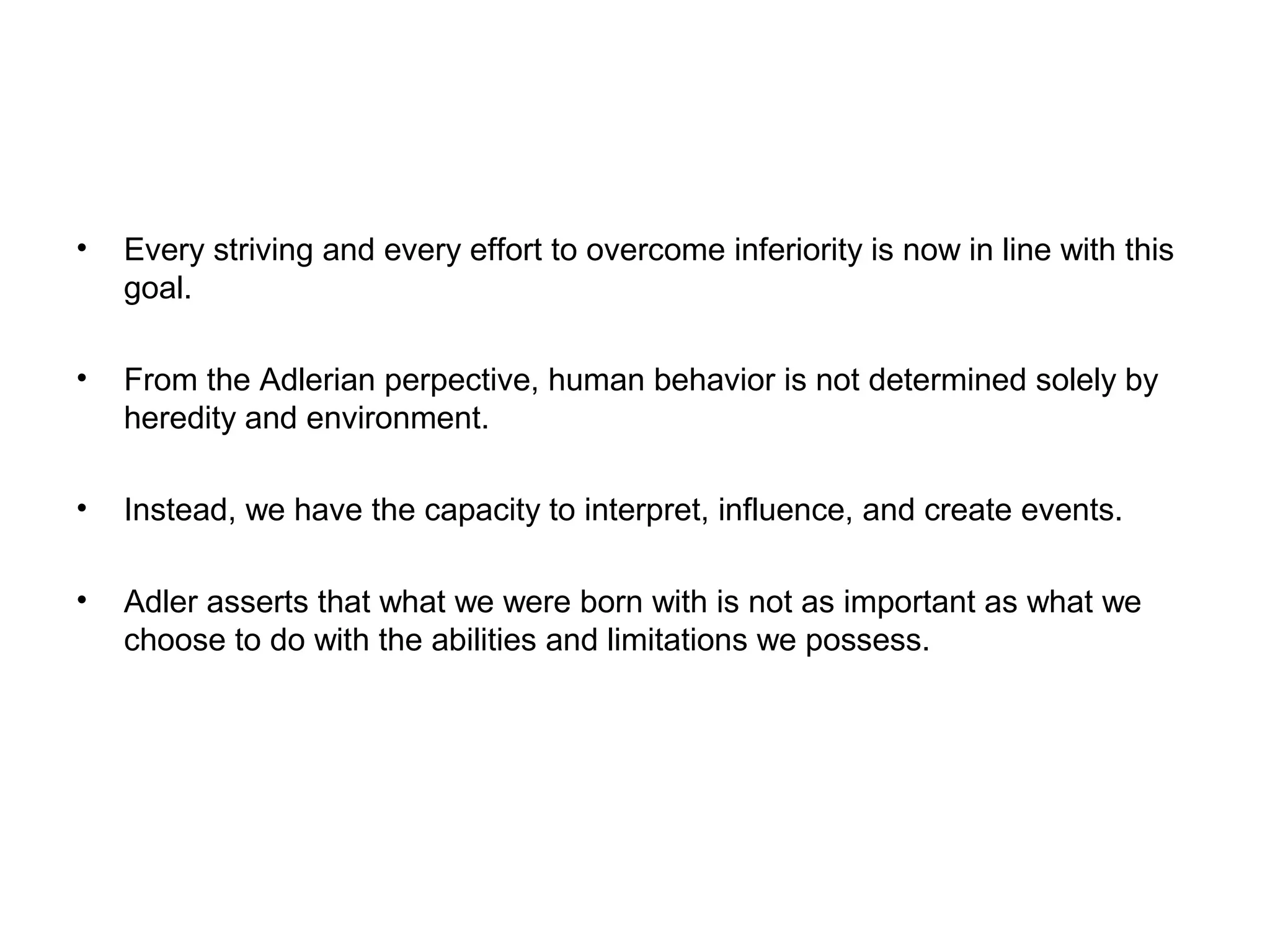 •

Every striving and every effort to overcome inferiority is now in line with this
goal.

•

From the Adlerian perpective, human behavior is not determined solely by
heredity and environment.

•

Instead, we have the capacity to interpret, influence, and create events.

•

Adler asserts that what we were born with is not as important as what we
choose to do with the abilities and limitations we possess.

 