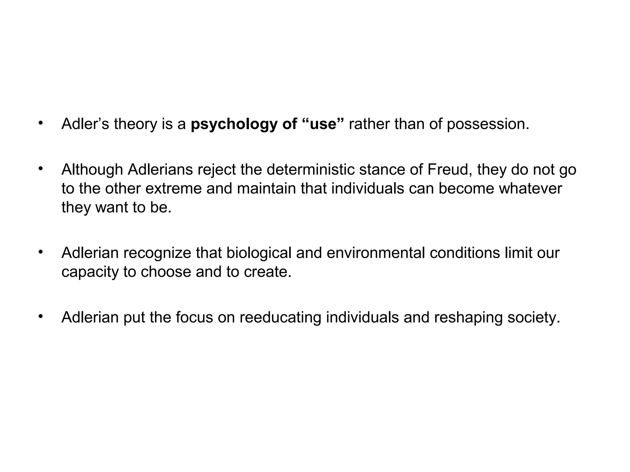 •

Adler’s theory is a psychology of “use” rather than of possession.

•

Although Adlerians reject the deterministic stance of Freud, they do not go
to the other extreme and maintain that individuals can become whatever
they want to be.

•

Adlerian recognize that biological and environmental conditions limit our
capacity to choose and to create.

•

Adlerian put the focus on reeducating individuals and reshaping society.

 