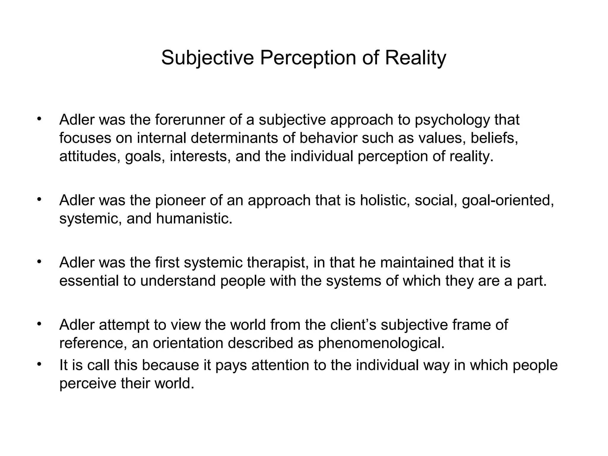 Subjective Perception of Reality
•

Adler was the forerunner of a subjective approach to psychology that
focuses on internal determinants of behavior such as values, beliefs,
attitudes, goals, interests, and the individual perception of reality.

•

Adler was the pioneer of an approach that is holistic, social, goal-oriented,
systemic, and humanistic.

•

Adler was the first systemic therapist, in that he maintained that it is
essential to understand people with the systems of which they are a part.

•

Adler attempt to view the world from the client’s subjective frame of
reference, an orientation described as phenomenological.
It is call this because it pays attention to the individual way in which people
perceive their world.

•

 