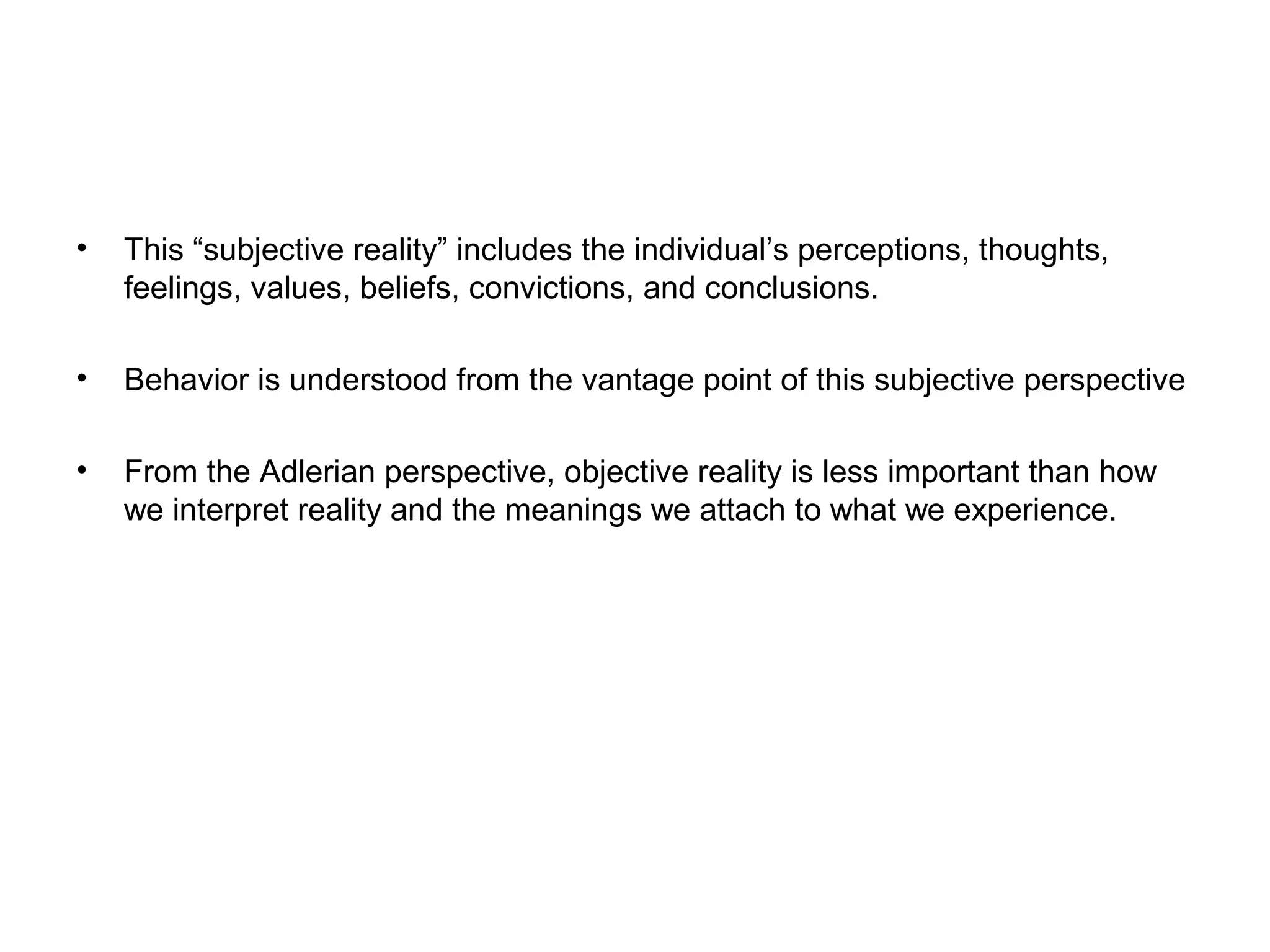 •

This “subjective reality” includes the individual’s perceptions, thoughts,
feelings, values, beliefs, convictions, and conclusions.

•

Behavior is understood from the vantage point of this subjective perspective

•

From the Adlerian perspective, objective reality is less important than how
we interpret reality and the meanings we attach to what we experience.

 