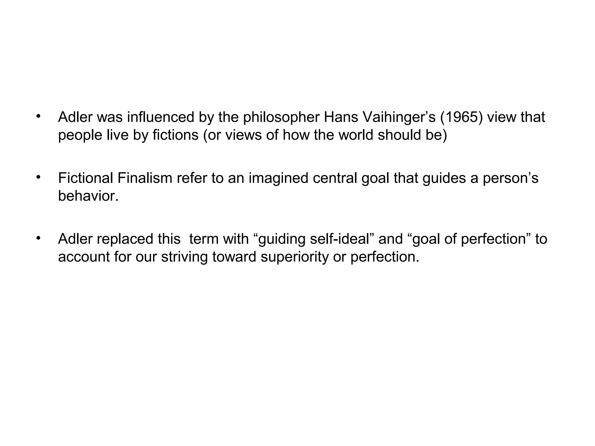 •

Adler was influenced by the philosopher Hans Vaihinger’s (1965) view that
people live by fictions (or views of how the world should be)

•

Fictional Finalism refer to an imagined central goal that guides a person’s
behavior.

•

Adler replaced this term with “guiding self-ideal” and “goal of perfection” to
account for our striving toward superiority or perfection.

 
