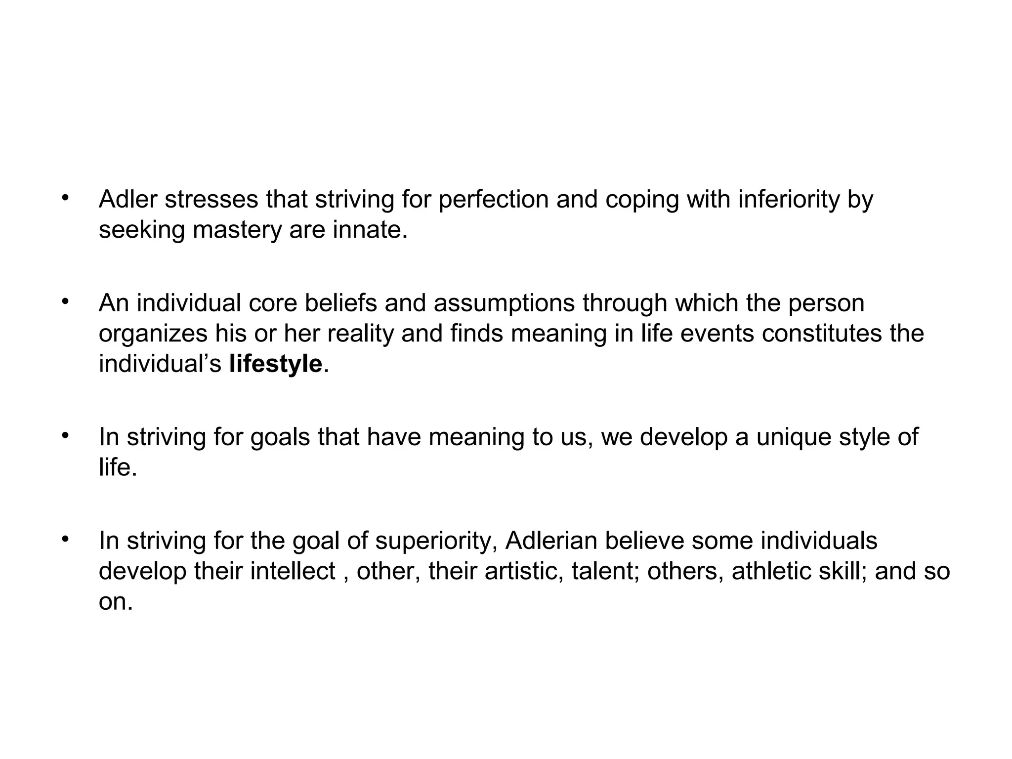 •

Adler stresses that striving for perfection and coping with inferiority by
seeking mastery are innate.

•

An individual core beliefs and assumptions through which the person
organizes his or her reality and finds meaning in life events constitutes the
individual’s lifestyle.

•

In striving for goals that have meaning to us, we develop a unique style of
life.

•

In striving for the goal of superiority, Adlerian believe some individuals
develop their intellect , other, their artistic, talent; others, athletic skill; and so
on.

 