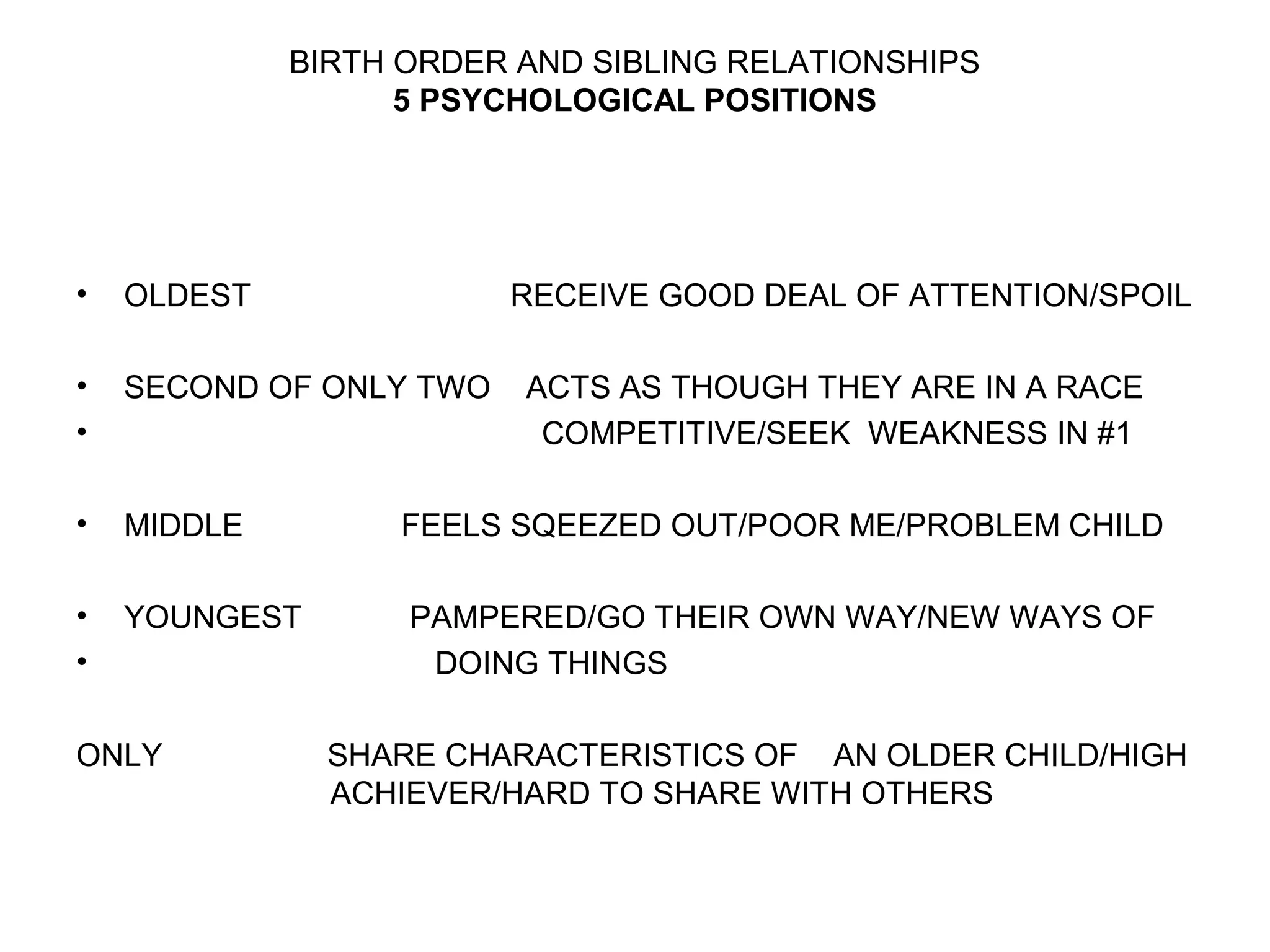 BIRTH ORDER AND SIBLING RELATIONSHIPS
5 PSYCHOLOGICAL POSITIONS

•

OLDEST

•
•

SECOND OF ONLY TWO

•

MIDDLE

FEELS SQEEZED OUT/POOR ME/PROBLEM CHILD

•
•

YOUNGEST

PAMPERED/GO THEIR OWN WAY/NEW WAYS OF
DOING THINGS

ONLY

RECEIVE GOOD DEAL OF ATTENTION/SPOIL
ACTS AS THOUGH THEY ARE IN A RACE
COMPETITIVE/SEEK WEAKNESS IN #1

SHARE CHARACTERISTICS OF AN OLDER CHILD/HIGH
ACHIEVER/HARD TO SHARE WITH OTHERS

 