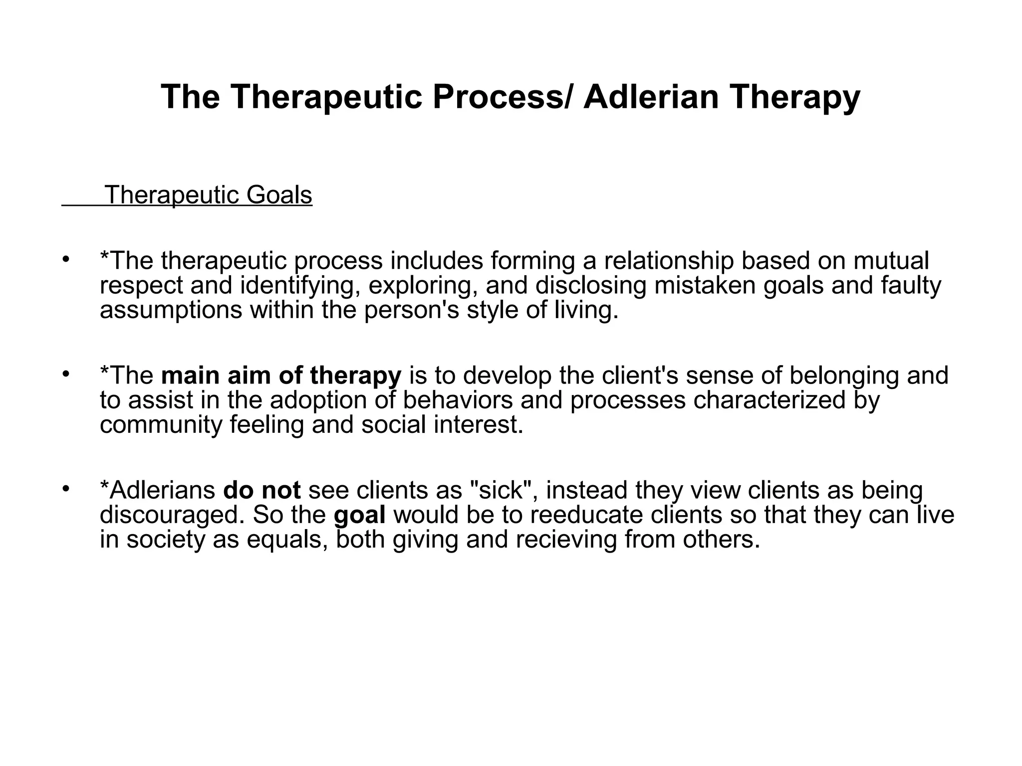 The Therapeutic Process/ Adlerian Therapy
Therapeutic Goals
•

*The therapeutic process includes forming a relationship based on mutual
respect and identifying, exploring, and disclosing mistaken goals and faulty
assumptions within the person's style of living.

•

*The main aim of therapy is to develop the client's sense of belonging and
to assist in the adoption of behaviors and processes characterized by
community feeling and social interest.

•

*Adlerians do not see clients as "sick", instead they view clients as being
discouraged. So the goal would be to reeducate clients so that they can live
in society as equals, both giving and recieving from others.

 