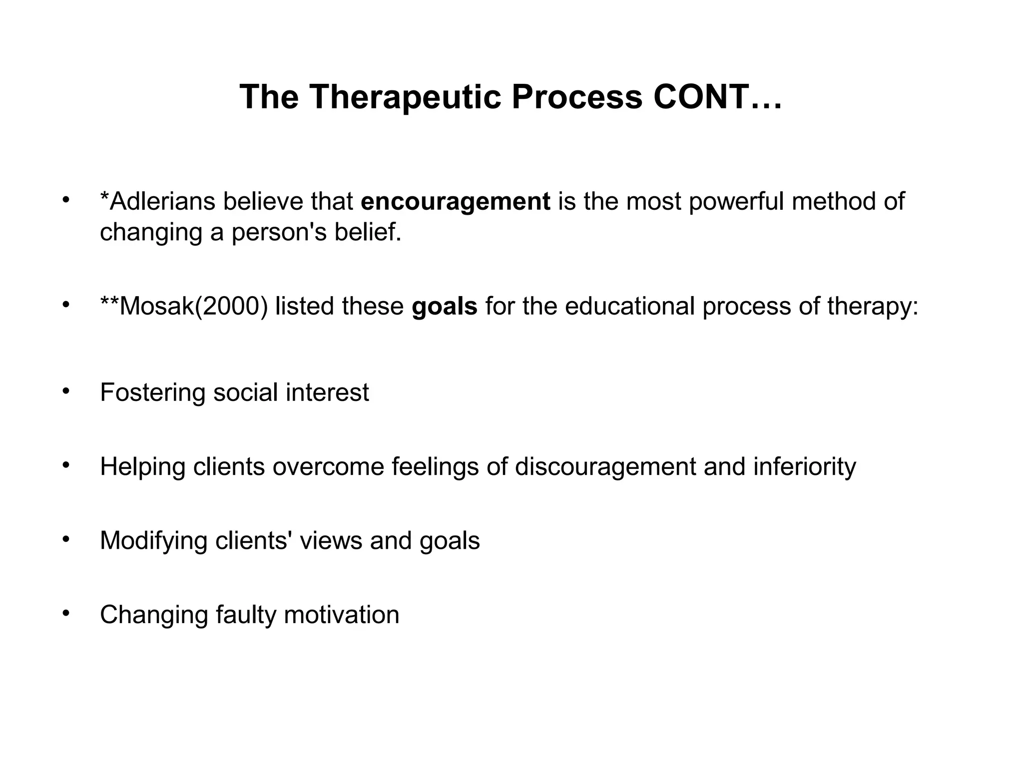 The Therapeutic Process CONT…
•

*Adlerians believe that encouragement is the most powerful method of
changing a person's belief.

•

**Mosak(2000) listed these goals for the educational process of therapy:

•

Fostering social interest

•

Helping clients overcome feelings of discouragement and inferiority

•

Modifying clients' views and goals

•

Changing faulty motivation

 