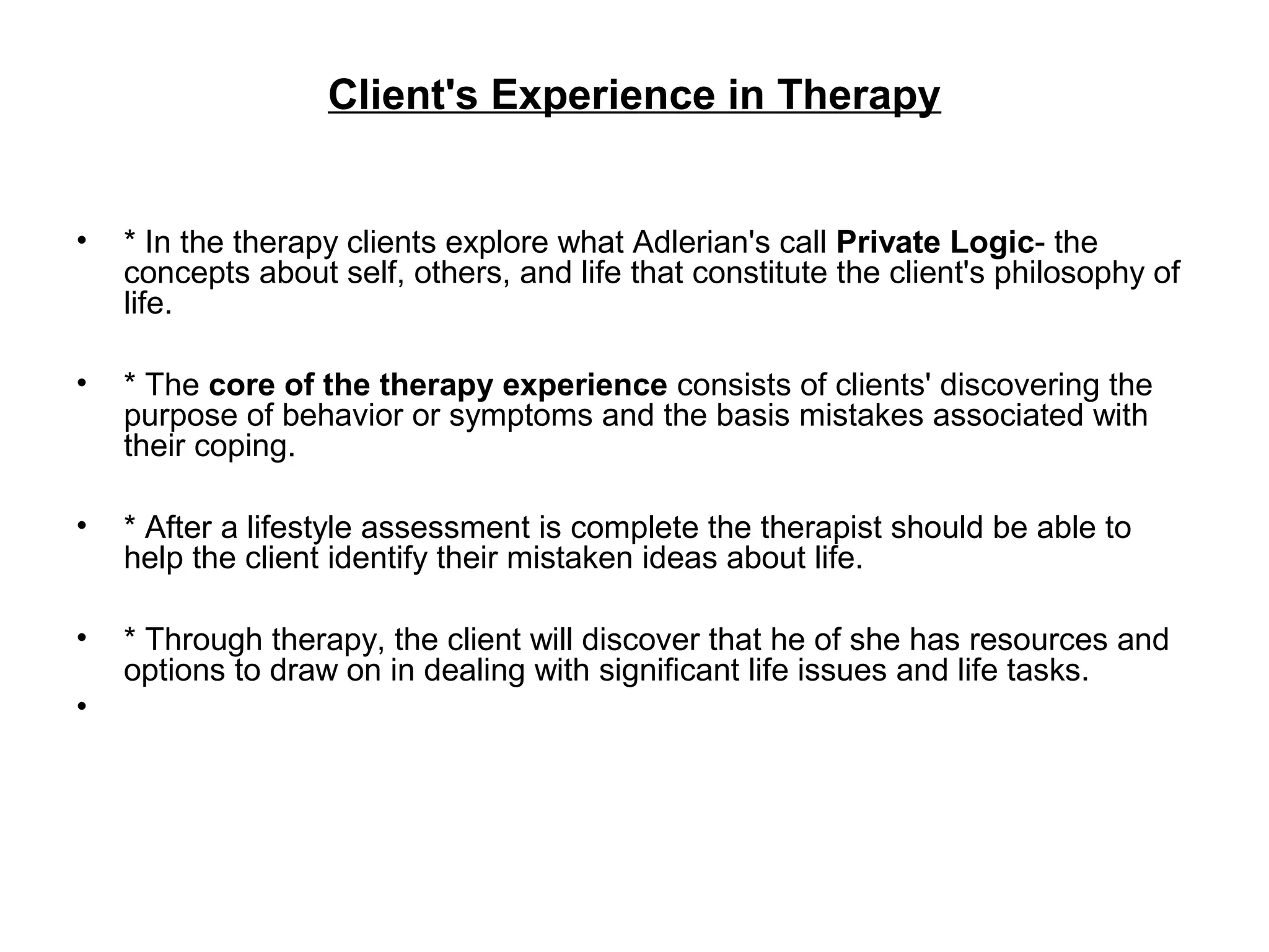Client's Experience in Therapy
•

* In the therapy clients explore what Adlerian's call Private Logic- the
concepts about self, others, and life that constitute the client's philosophy of
life.

•

* The core of the therapy experience consists of clients' discovering the
purpose of behavior or symptoms and the basis mistakes associated with
their coping.

•

* After a lifestyle assessment is complete the therapist should be able to
help the client identify their mistaken ideas about life.

•

* Through therapy, the client will discover that he of she has resources and
options to draw on in dealing with significant life issues and life tasks.

•

 