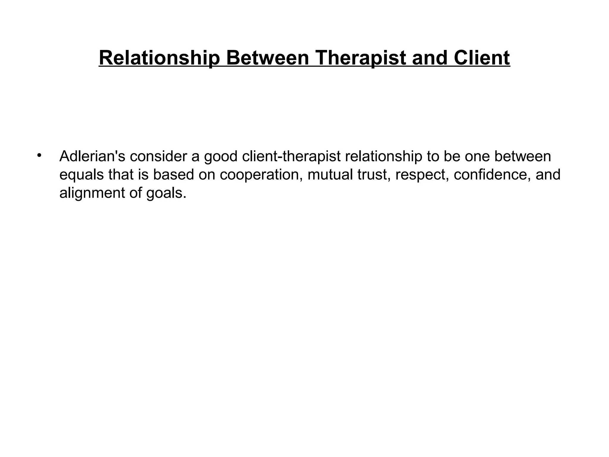 Relationship Between Therapist and Client

•

Adlerian's consider a good client-therapist relationship to be one between
equals that is based on cooperation, mutual trust, respect, confidence, and
alignment of goals.

 