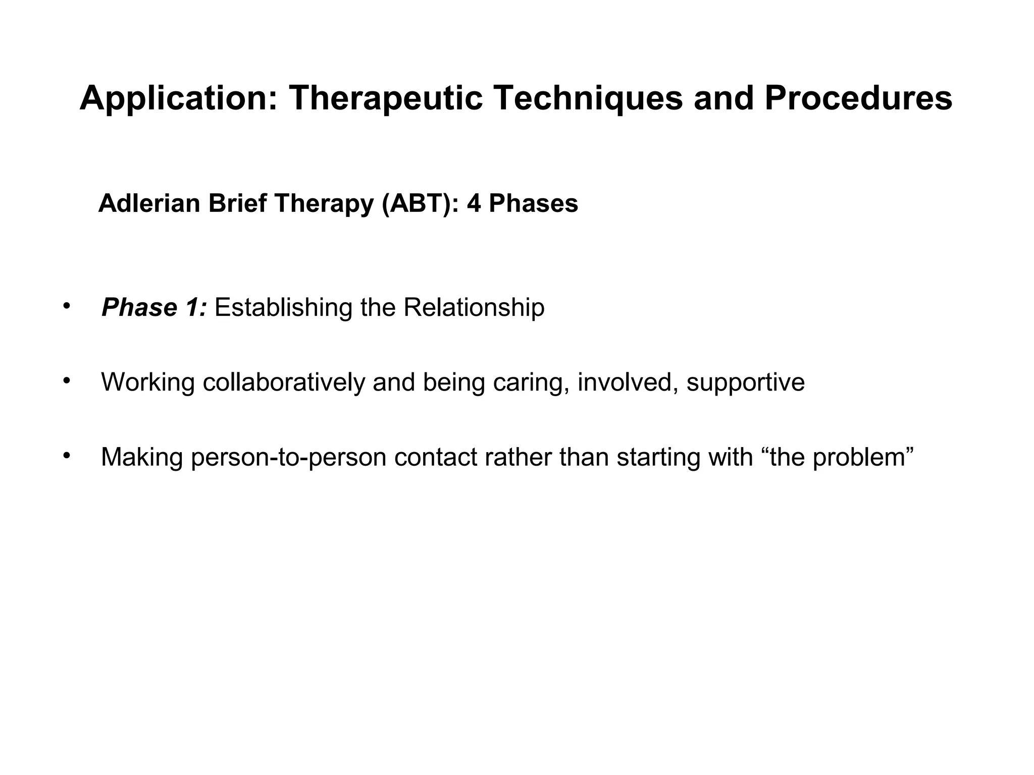Application: Therapeutic Techniques and Procedures
Adlerian Brief Therapy (ABT): 4 Phases

•

Phase 1: Establishing the Relationship

•

Working collaboratively and being caring, involved, supportive

•

Making person-to-person contact rather than starting with “the problem”

 