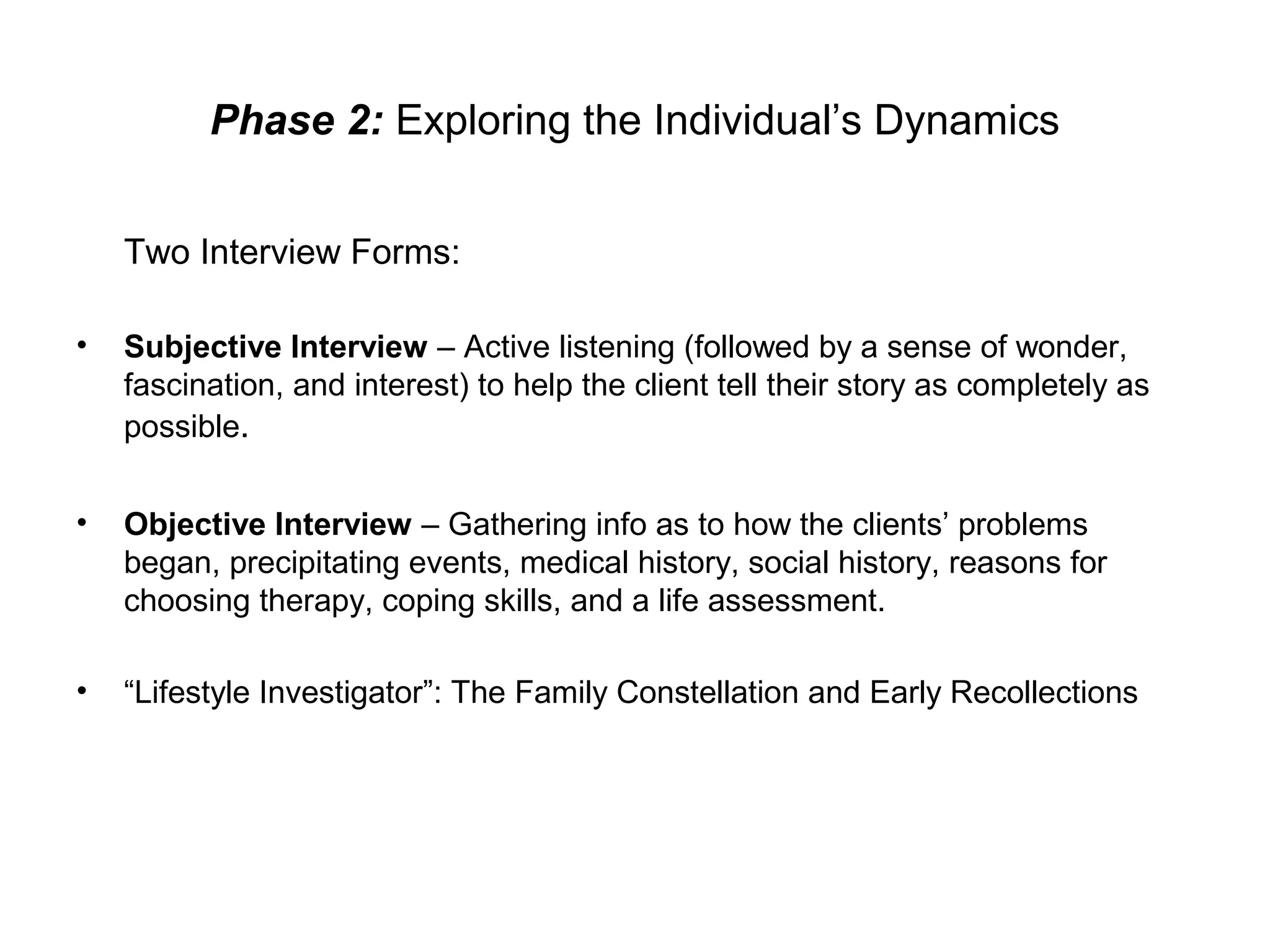 Phase 2: Exploring the Individual’s Dynamics
Two Interview Forms:
•

Subjective Interview – Active listening (followed by a sense of wonder,
fascination, and interest) to help the client tell their story as completely as
possible.

•

Objective Interview – Gathering info as to how the clients’ problems
began, precipitating events, medical history, social history, reasons for
choosing therapy, coping skills, and a life assessment.

•

“Lifestyle Investigator”: The Family Constellation and Early Recollections

 