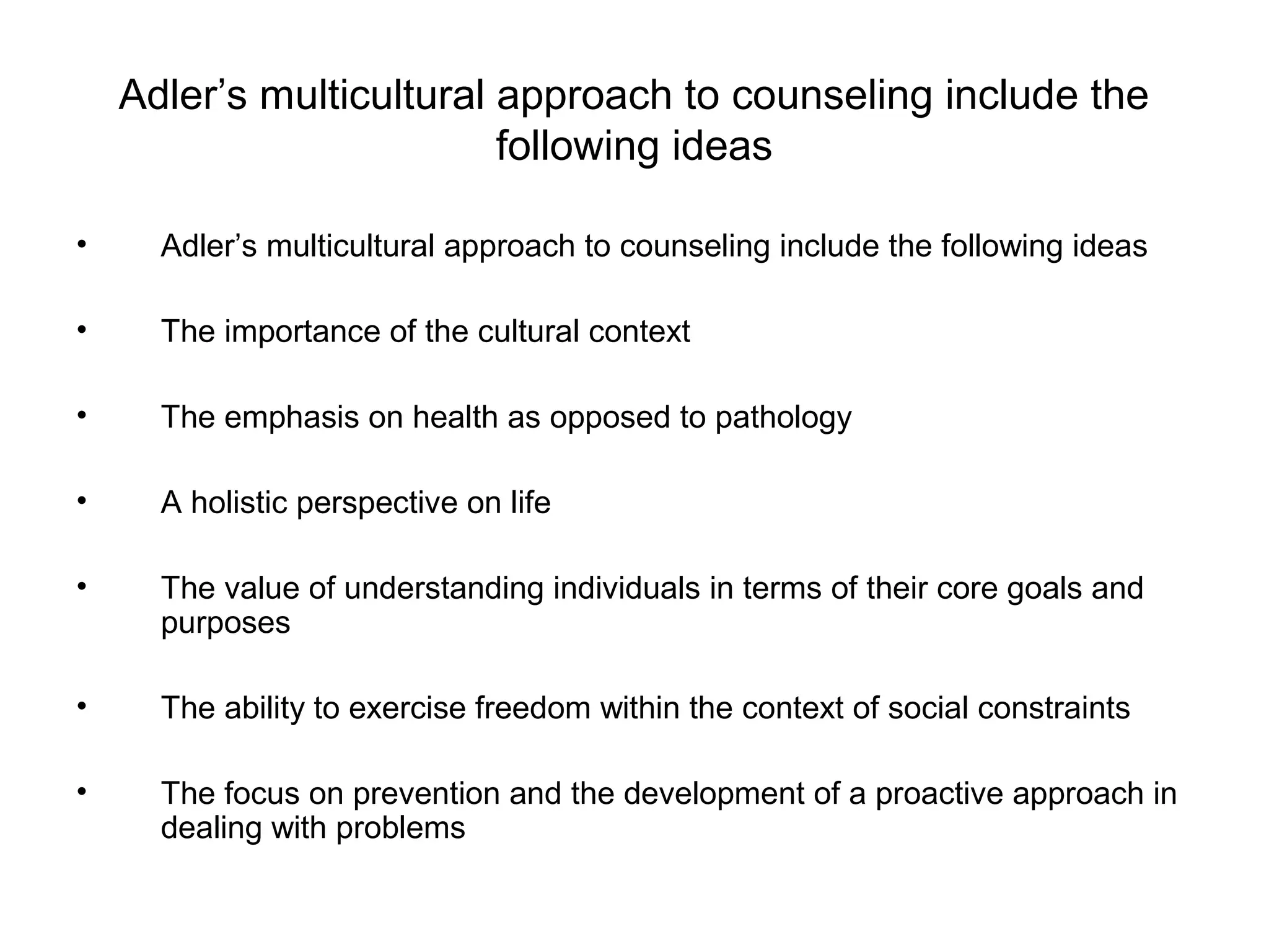 Adler’s multicultural approach to counseling include the
following ideas
•

Adler’s multicultural approach to counseling include the following ideas

•

The importance of the cultural context

•

The emphasis on health as opposed to pathology

•

A holistic perspective on life

•

The value of understanding individuals in terms of their core goals and
purposes

•

The ability to exercise freedom within the context of social constraints

•

The focus on prevention and the development of a proactive approach in
dealing with problems

 