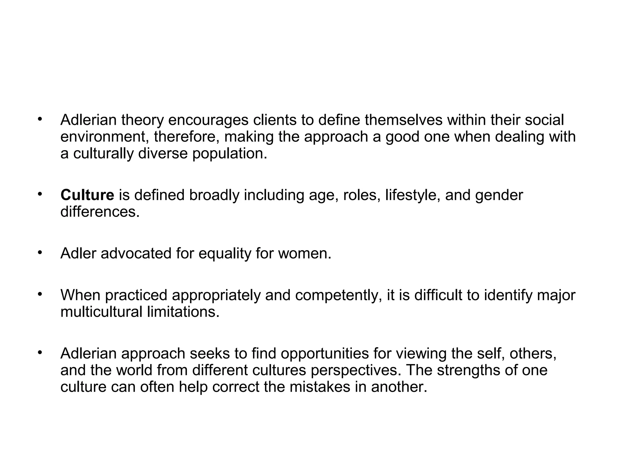 •

Adlerian theory encourages clients to define themselves within their social
environment, therefore, making the approach a good one when dealing with
a culturally diverse population.

•

Culture is defined broadly including age, roles, lifestyle, and gender
differences.

•

Adler advocated for equality for women.

•

When practiced appropriately and competently, it is difficult to identify major
multicultural limitations.

•

Adlerian approach seeks to find opportunities for viewing the self, others,
and the world from different cultures perspectives. The strengths of one
culture can often help correct the mistakes in another.

 