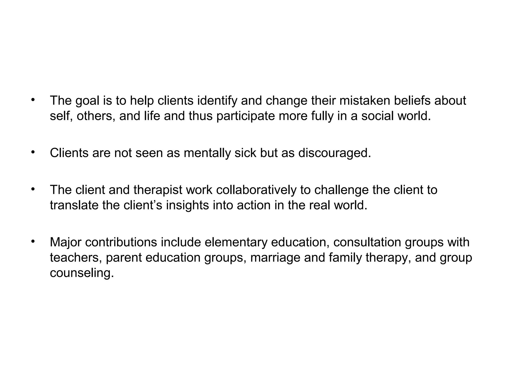 •

The goal is to help clients identify and change their mistaken beliefs about
self, others, and life and thus participate more fully in a social world.

•

Clients are not seen as mentally sick but as discouraged.

•

The client and therapist work collaboratively to challenge the client to
translate the client’s insights into action in the real world.

•

Major contributions include elementary education, consultation groups with
teachers, parent education groups, marriage and family therapy, and group
counseling.

 