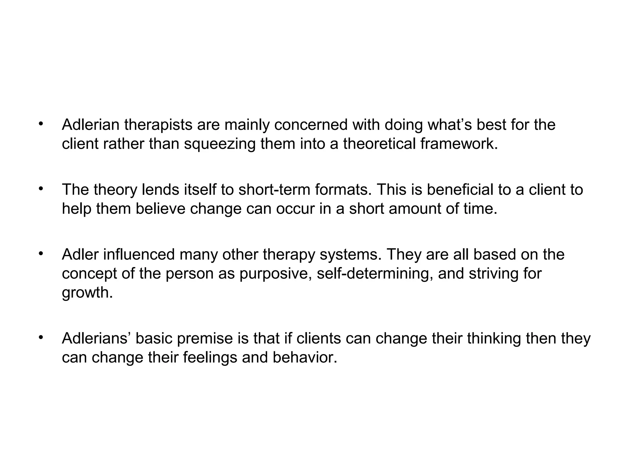 •

Adlerian therapists are mainly concerned with doing what’s best for the
client rather than squeezing them into a theoretical framework.

•

The theory lends itself to short-term formats. This is beneficial to a client to
help them believe change can occur in a short amount of time.

•

Adler influenced many other therapy systems. They are all based on the
concept of the person as purposive, self-determining, and striving for
growth.

•

Adlerians’ basic premise is that if clients can change their thinking then they
can change their feelings and behavior.

 