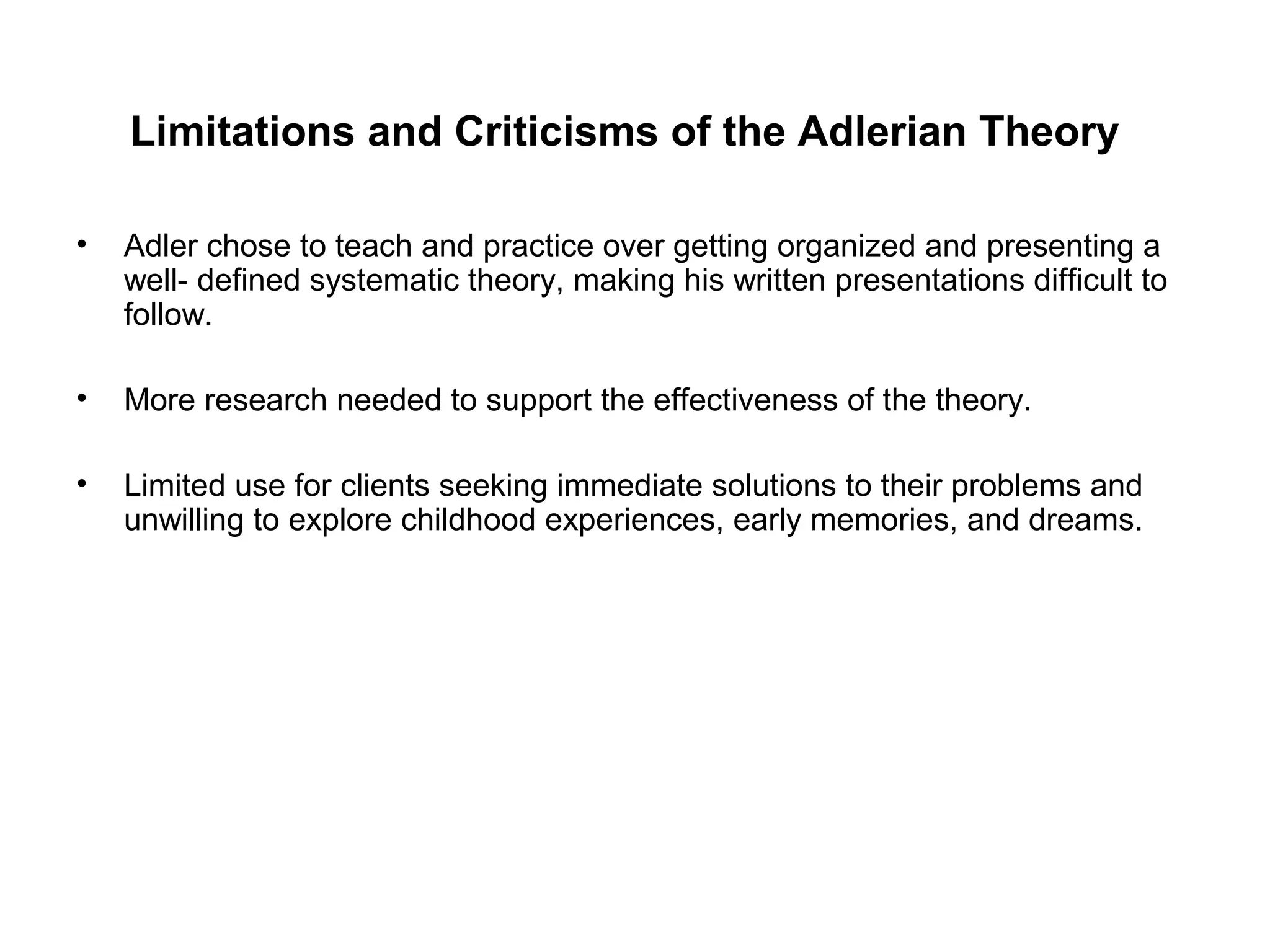 Limitations and Criticisms of the Adlerian Theory
•

Adler chose to teach and practice over getting organized and presenting a
well- defined systematic theory, making his written presentations difficult to
follow.

•

More research needed to support the effectiveness of the theory.

•

Limited use for clients seeking immediate solutions to their problems and
unwilling to explore childhood experiences, early memories, and dreams.

 