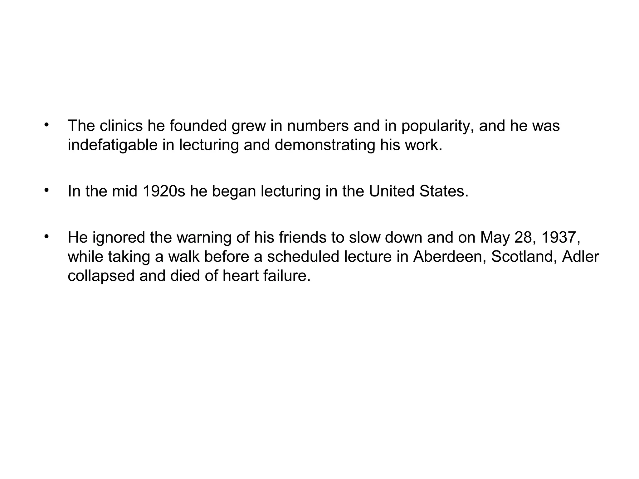 •

The clinics he founded grew in numbers and in popularity, and he was
indefatigable in lecturing and demonstrating his work.

•

In the mid 1920s he began lecturing in the United States.

•

He ignored the warning of his friends to slow down and on May 28, 1937,
while taking a walk before a scheduled lecture in Aberdeen, Scotland, Adler
collapsed and died of heart failure.

 