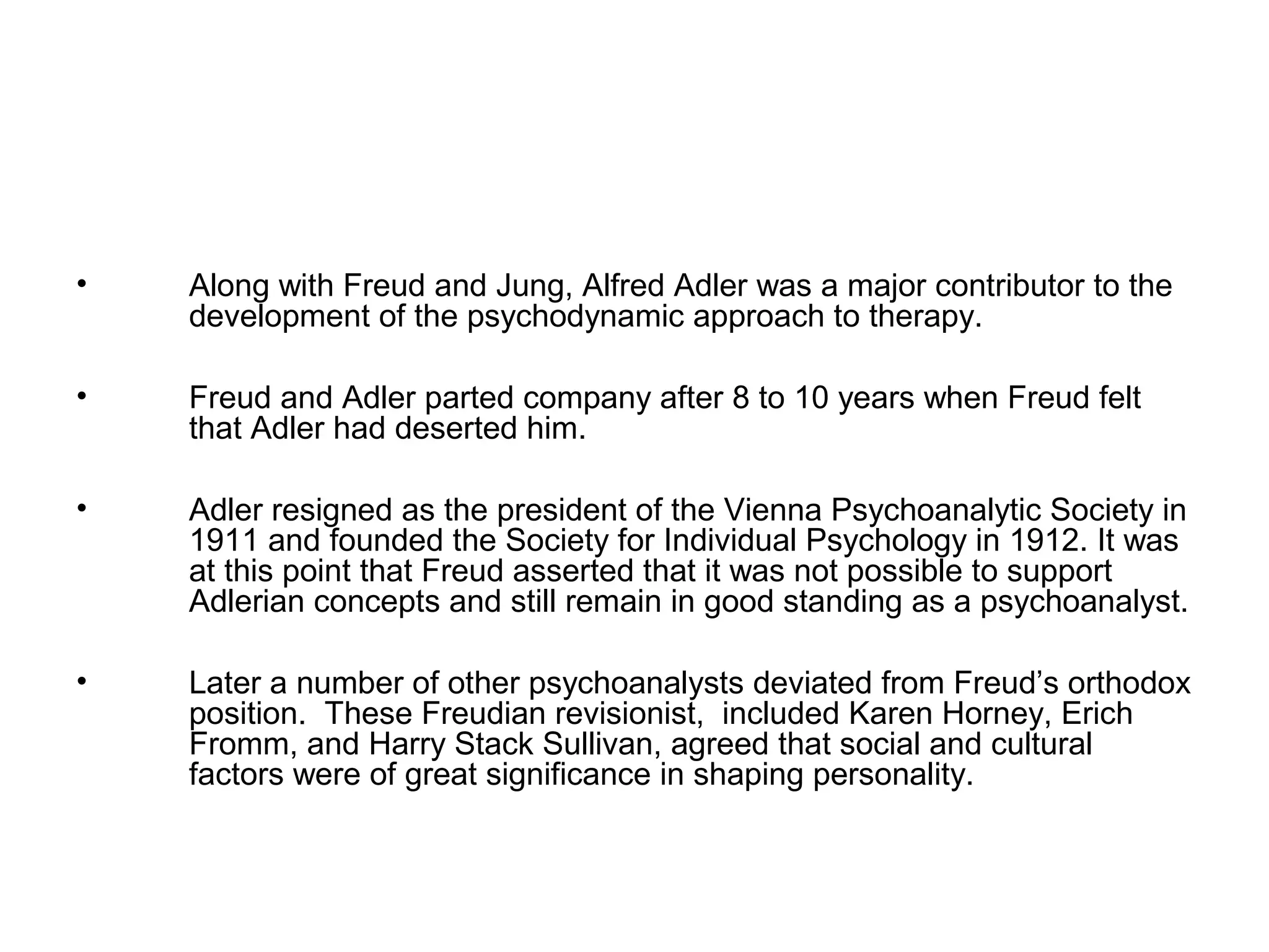 •

Along with Freud and Jung, Alfred Adler was a major contributor to the
development of the psychodynamic approach to therapy.

•

Freud and Adler parted company after 8 to 10 years when Freud felt
that Adler had deserted him.

•

Adler resigned as the president of the Vienna Psychoanalytic Society in
1911 and founded the Society for Individual Psychology in 1912. It was
at this point that Freud asserted that it was not possible to support
Adlerian concepts and still remain in good standing as a psychoanalyst.

•

Later a number of other psychoanalysts deviated from Freud’s orthodox
position. These Freudian revisionist, included Karen Horney, Erich
Fromm, and Harry Stack Sullivan, agreed that social and cultural
factors were of great significance in shaping personality.

 